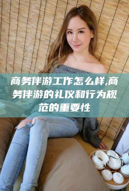 漳州商务伴游工作怎么样,商务伴游的礼仪和行为规范的重要性