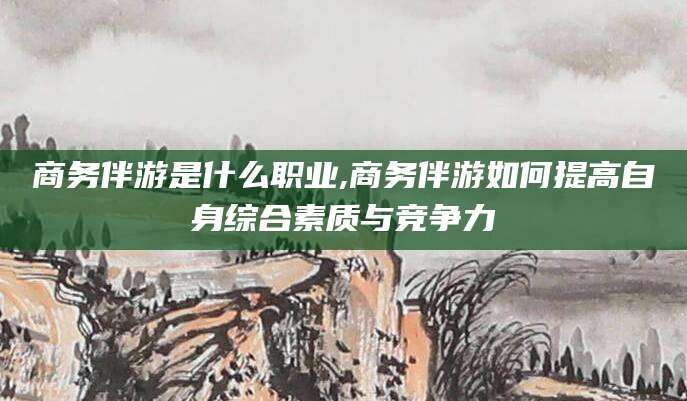 漳州商务伴游是什么职业,商务伴游如何提高自身综合素质与竞争力