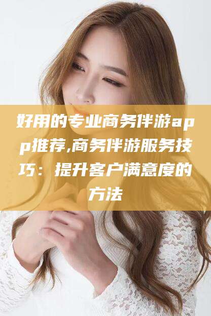 漳州好用的专业商务伴游app推荐,商务伴游服务技巧：提升客户满意度的方法