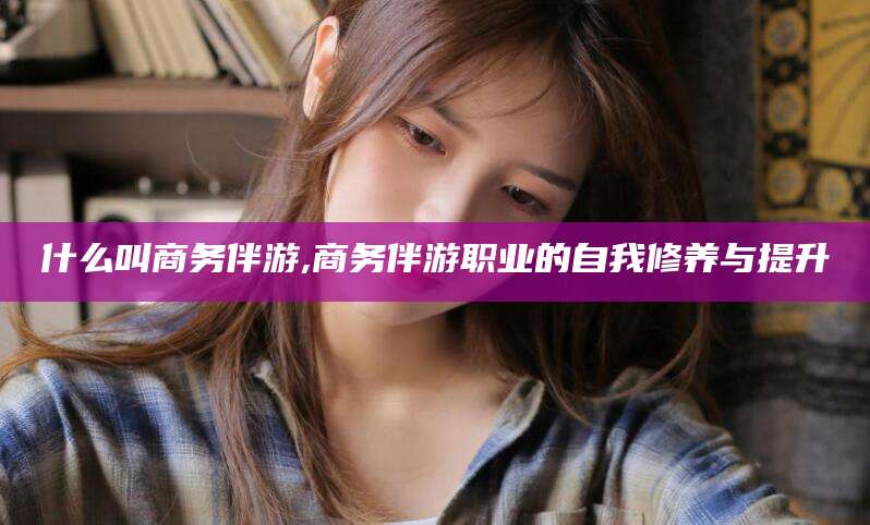 漳州什么叫商务伴游,商务伴游职业的自我修养与提升