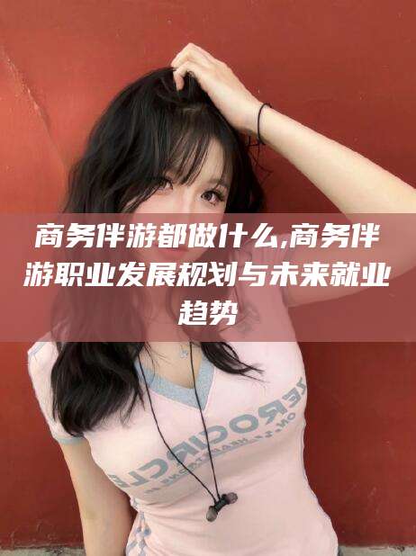 漳州商务伴游都做什么,商务伴游职业发展规划与未来就业趋势