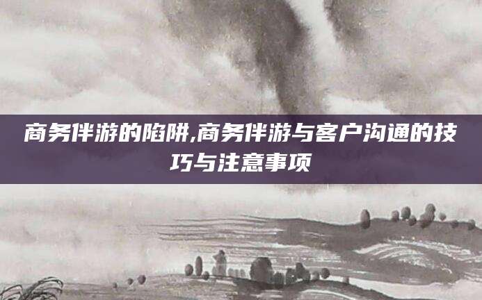漳州商务伴游的陷阱,商务伴游与客户沟通的技巧与注意事项