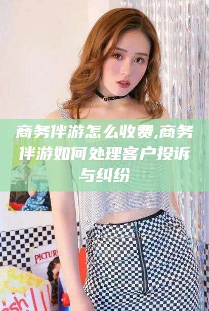 漳州商务伴游怎么收费,商务伴游如何处理客户投诉与纠纷