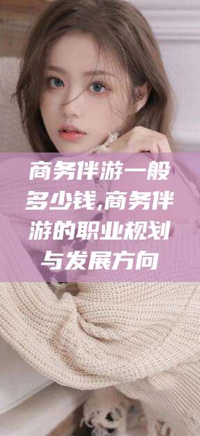 漳州商务伴游一般多少钱,商务伴游的职业规划与发展方向