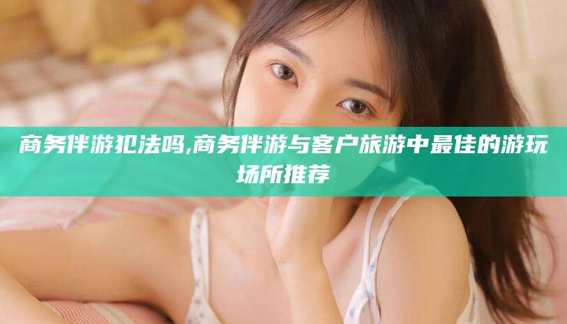 漳州商务伴游犯法吗,商务伴游与客户旅游中最佳的游玩场所推荐