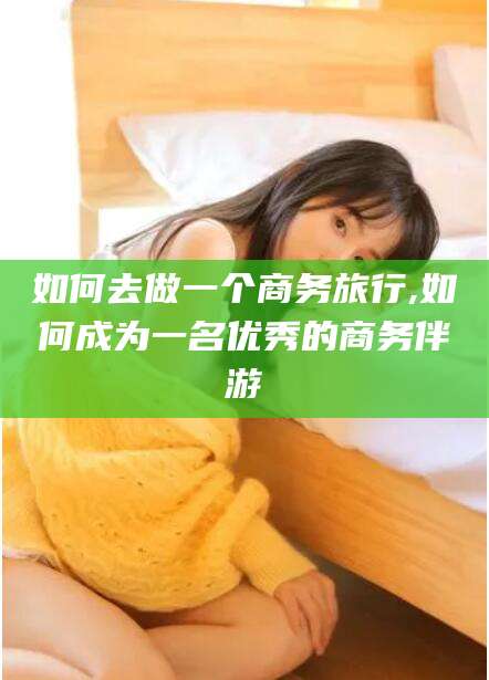 漳州如何去做一个商务旅行,如何成为一名优秀的商务伴游