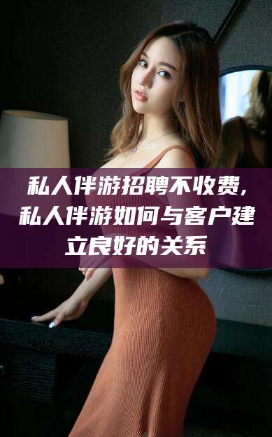 漳州私人伴游招聘不收费,私人伴游如何与客户建立良好的关系