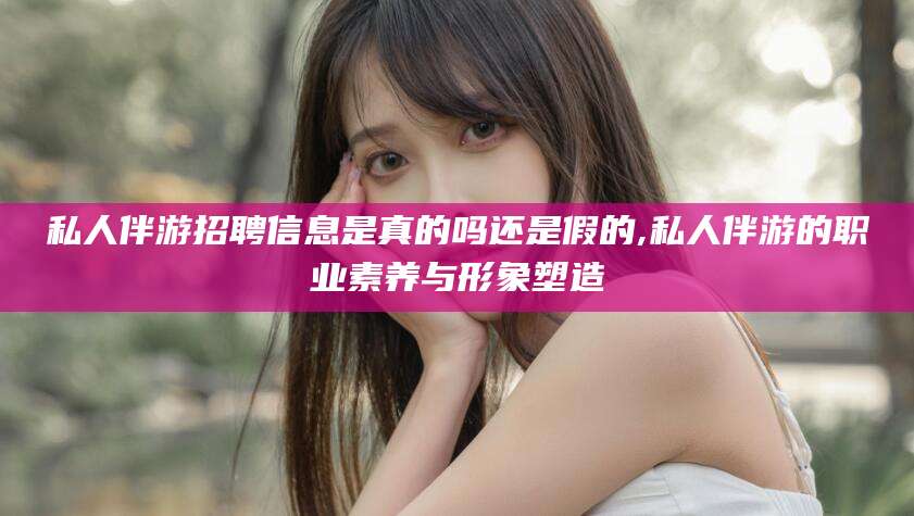 漳州私人伴游招聘信息是真的吗还是假的,私人伴游的职业素养与形象塑造