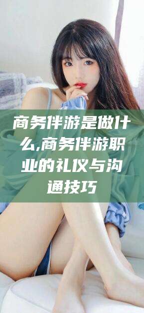 漳州商务伴游是做什么,商务伴游职业的礼仪与沟通技巧