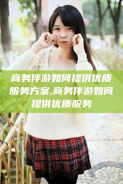 漳州商务伴游如何提供优质服务方案,商务伴游如何提供优质服务
