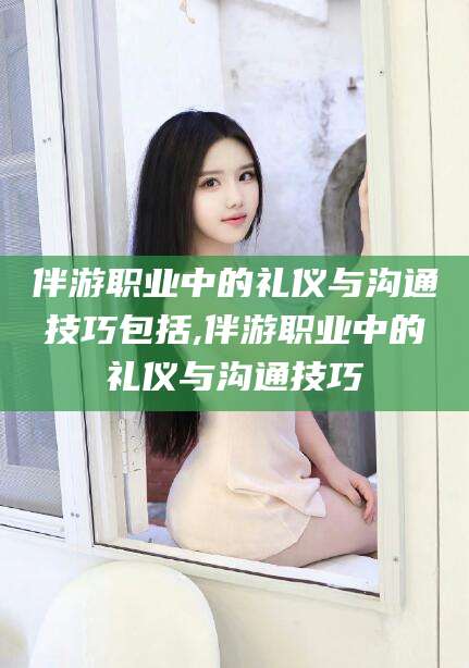 漳州伴游职业中的礼仪与沟通技巧包括,伴游职业中的礼仪与沟通技巧