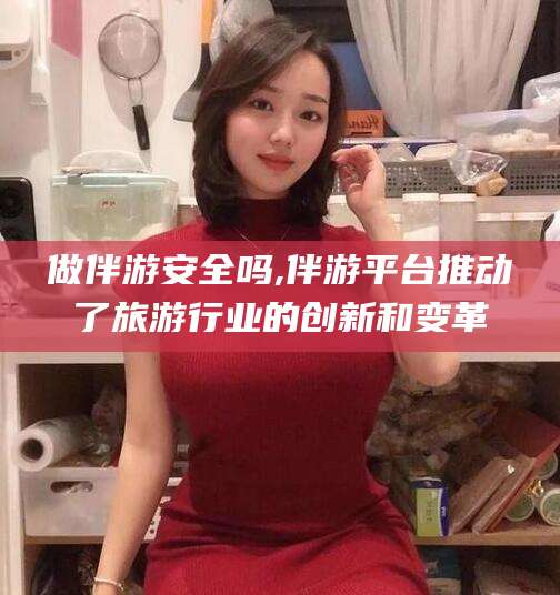 漳州做伴游安全吗,伴游平台推动了旅游行业的创新和变革