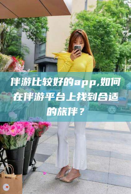 漳州伴游比较好的app,如何在伴游平台上找到合适的旅伴？