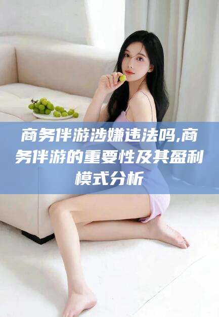 漳州商务伴游涉嫌违法吗,商务伴游的重要性及其盈利模式分析