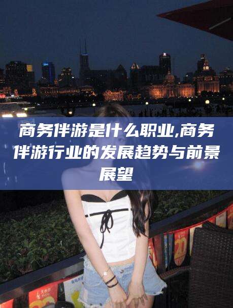 漳州商务伴游是什么职业,商务伴游行业的发展趋势与前景展望