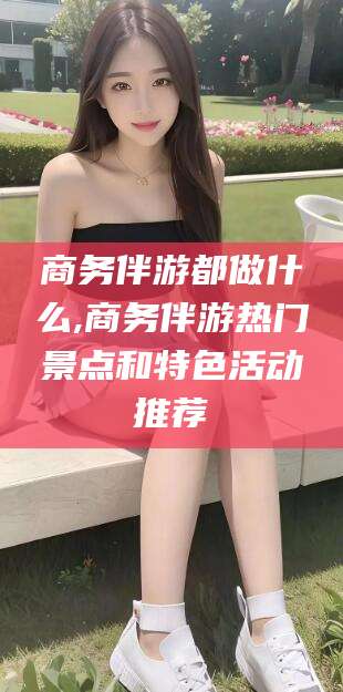 漳州商务伴游都做什么,商务伴游热门景点和特色活动推荐