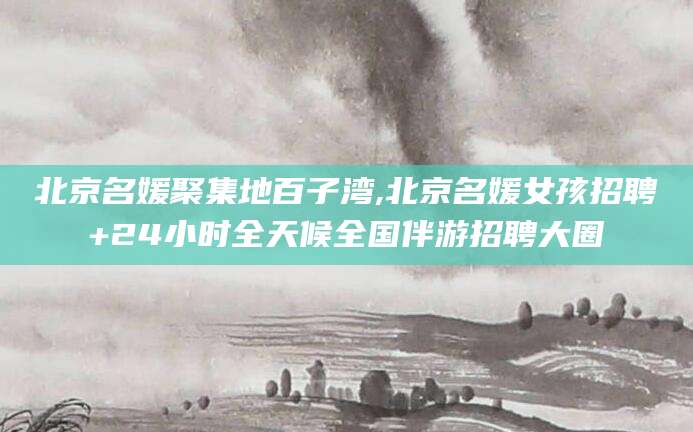 漳州北京名媛聚集地百子湾,北京名媛女孩招聘+24小时全天候全国伴游招聘大圈
