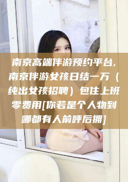 漳州南京高端伴游预约平台,南京伴游女孩日结一万（纯出女孩招聘）包住上班零费用[你若是个人物到哪都有人前呼后拥]