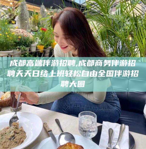 漳州成都高端伴游招聘,成都商务伴游招聘天天日结上班轻松自由全国伴游招聘大圈