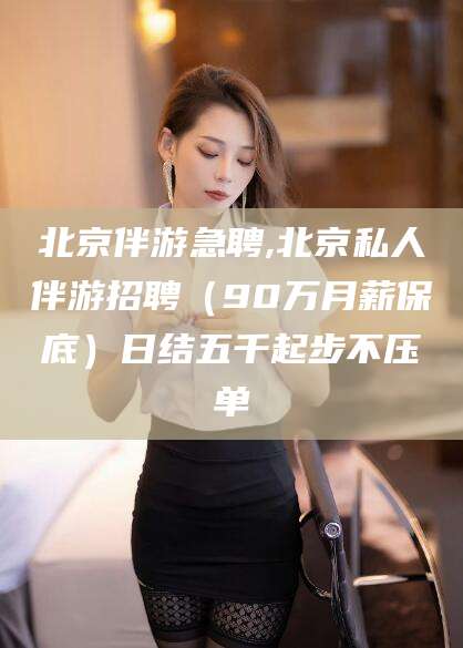 漳州北京伴游急聘,北京私人伴游招聘（90万月薪保底）日结五千起步不压单