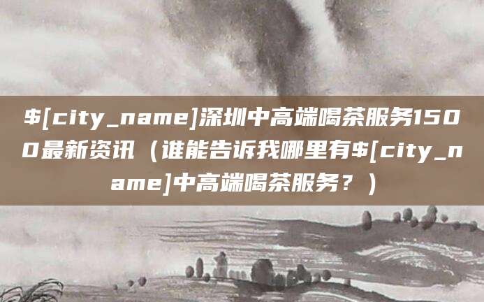 漳州深圳中高端喝茶服务1500最新资讯(谁能告诉我哪里有漳州中高端喝茶服务?)