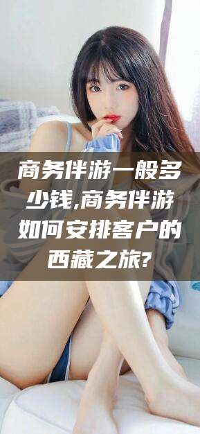 漳州商务伴游一般多少钱,商务伴游如何安排客户的西藏之旅?