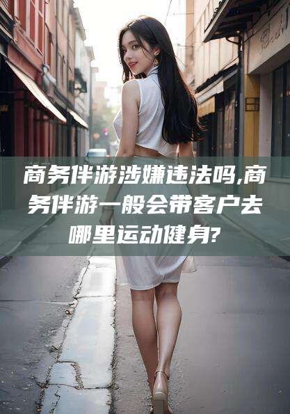 漳州商务伴游涉嫌违法吗,商务伴游一般会带客户去哪里运动健身?
