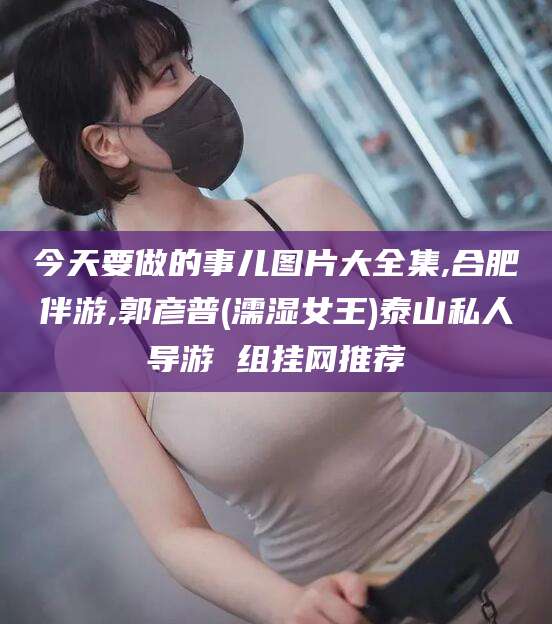 漳州今天要做的事儿图片大全集,合肥伴游,郭彦普(濡湿女王)泰山私人导游 组挂网推荐