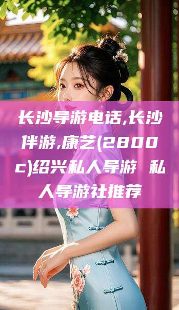 漳州长沙导游电话,长沙伴游,康艺(2800c)绍兴私人导游 私人导游社推荐