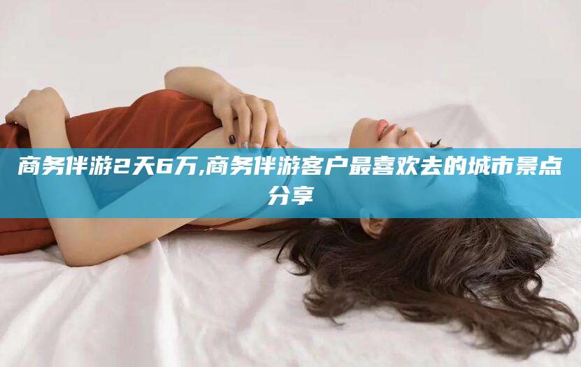 漳州商务伴游2天6万,商务伴游客户最喜欢去的城市景点分享