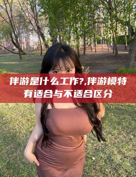 漳州伴游是什么工作?,伴游模特有适合与不适合区分