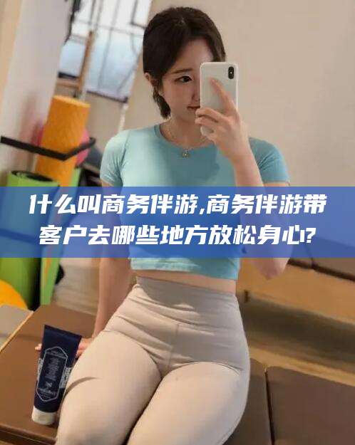 漳州什么叫商务伴游,商务伴游带客户去哪些地方放松身心?