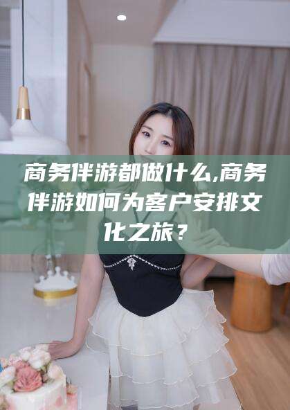 漳州商务伴游都做什么,商务伴游如何为客户安排文化之旅？