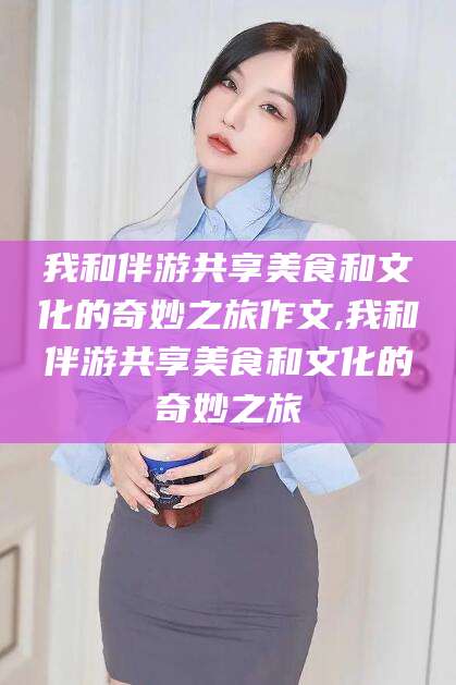 漳州我和伴游共享美食和文化的奇妙之旅作文,我和伴游共享美食和文化的奇妙之旅