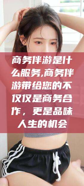 漳州商务伴游是什么服务,商务伴游带给您的不仅仅是商务合作，更是品味人生的机会