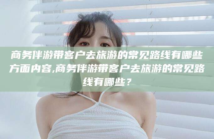 漳州商务伴游带客户去旅游的常见路线有哪些方面内容,商务伴游带客户去旅游的常见路线有哪些？