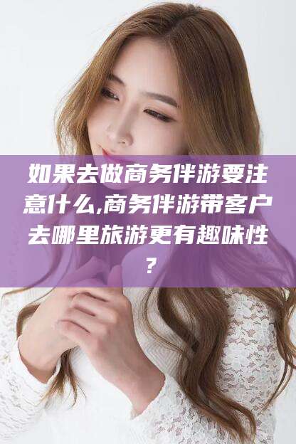 漳州如果去做商务伴游要注意什么,商务伴游带客户去哪里旅游更有趣味性？