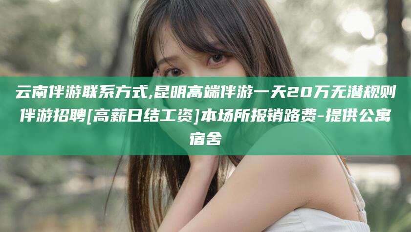 漳州云南伴游联系方式,昆明高端伴游一天20万无潜规则伴游招聘[高薪日结工资]本场所报销路费-提供公寓宿舍