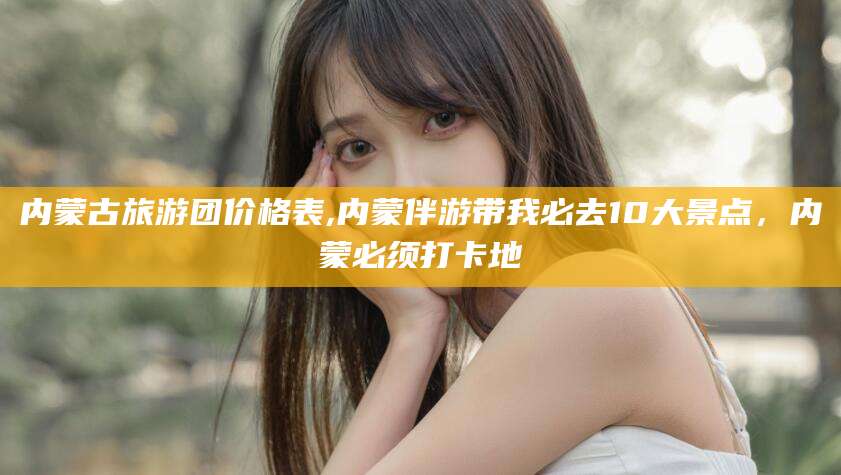 漳州内蒙古旅游团价格表,内蒙伴游带我必去10大景点，内蒙必须打卡地