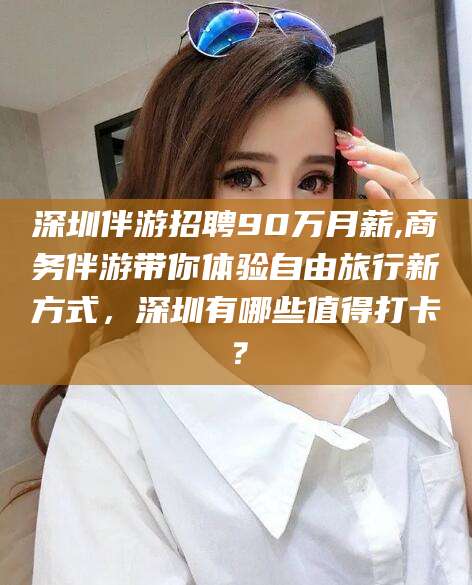 漳州深圳伴游招聘90万月薪,商务伴游带你体验自由旅行新方式，深圳有哪些值得打卡？