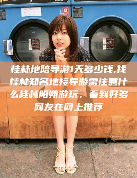 漳州桂林地陪导游1天多少钱,找桂林知名地接导游需注意什么桂林阳朔游玩，看到好多网友在网上推荐