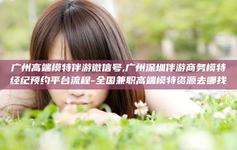 漳州广州高端模特伴游微信号,广州深圳伴游商务模特经纪预约平台流程-全国兼职高端模特资源去哪找