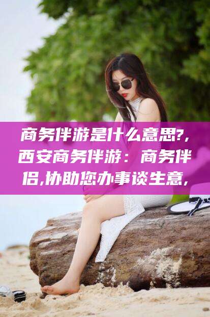 漳州商务伴游是什么意思?,西安商务伴游：商务伴侣,协助您办事谈生意,