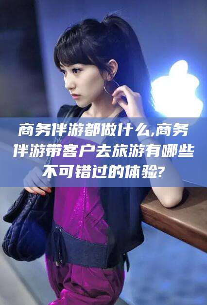 漳州商务伴游都做什么,商务伴游带客户去旅游有哪些不可错过的体验?
