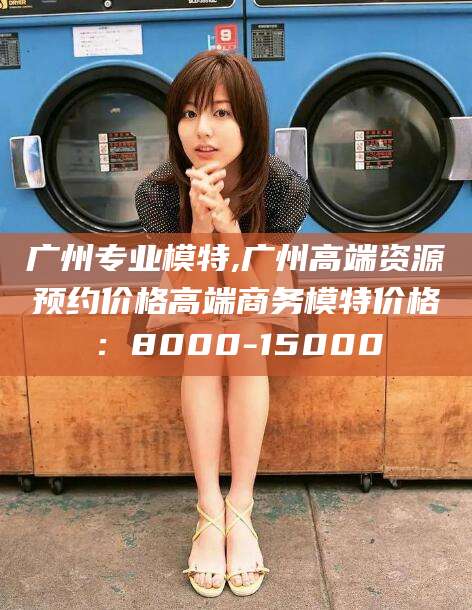 漳州广州专业模特,广州高端资源预约价格高端商务模特价格：8000-15000
