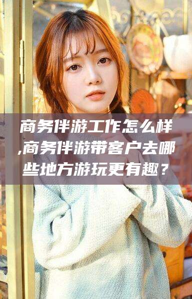 漳州商务伴游工作怎么样,商务伴游带客户去哪些地方游玩更有趣？