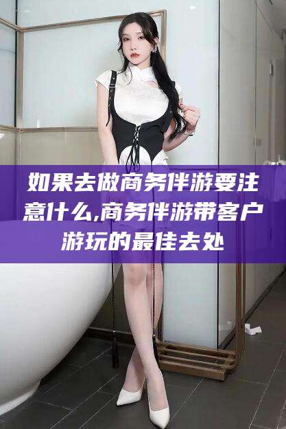 漳州如果去做商务伴游要注意什么,商务伴游带客户游玩的最佳去处