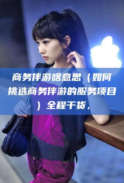 漳州商务伴游啥意思（如何挑选商务伴游的服务项目）全程干货，