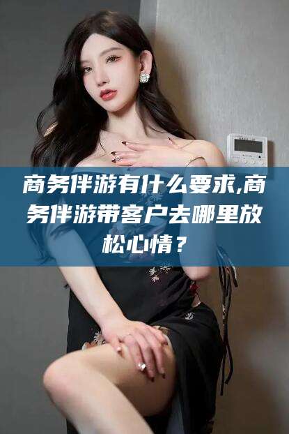 漳州商务伴游有什么要求,商务伴游带客户去哪里放松心情？