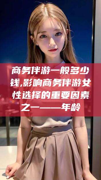 漳州商务伴游一般多少钱,影响商务伴游女性选择的重要因素之一——年龄